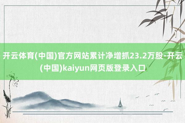 开云体育(中国)官方网站累计净增抓23.2万股-开云(中国)kaiyun网页版登录入口
