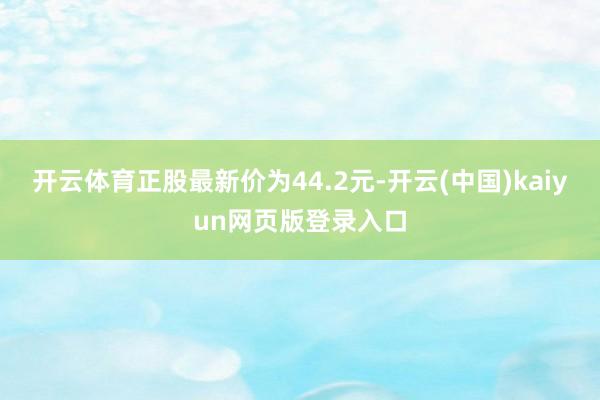 开云体育正股最新价为44.2元-开云(中国)kaiyun网页版登录入口