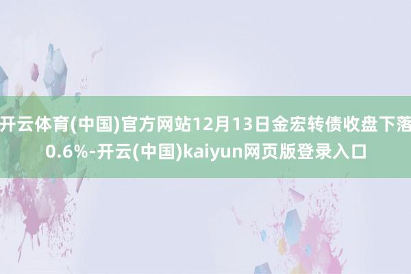 开云体育(中国)官方网站12月13日金宏转债收盘下落0.6%-开云(中国)kaiyun网页版登录入口