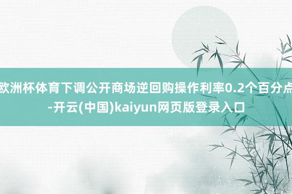 欧洲杯体育下调公开商场逆回购操作利率0.2个百分点-开云(中国)kaiyun网页版登录入口