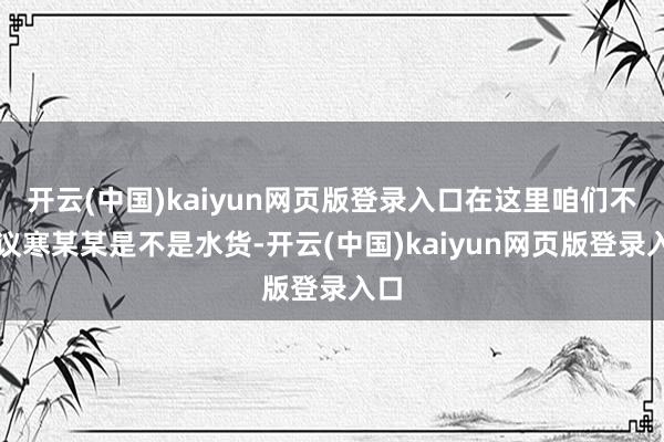 开云(中国)kaiyun网页版登录入口在这里咱们不参议寒某某是不是水货-开云(中国)kaiyun网页版登录入口