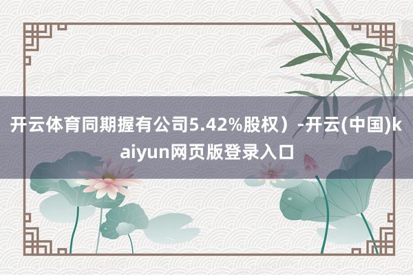 开云体育同期握有公司5.42%股权）-开云(中国)kaiyun网页版登录入口