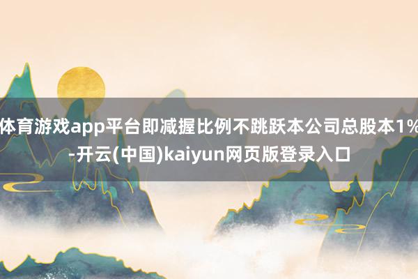 体育游戏app平台即减握比例不跳跃本公司总股本1%-开云(中国)kaiyun网页版登录入口