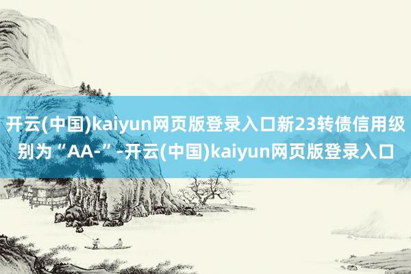 开云(中国)kaiyun网页版登录入口新23转债信用级别为“AA-”-开云(中国)kaiyun网页版登录入口