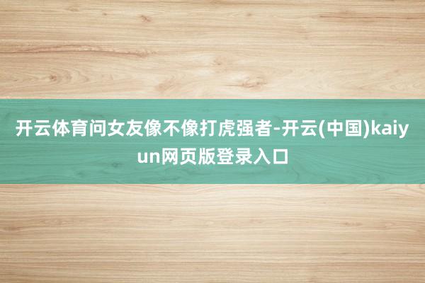 开云体育问女友像不像打虎强者-开云(中国)kaiyun网页版登录入口