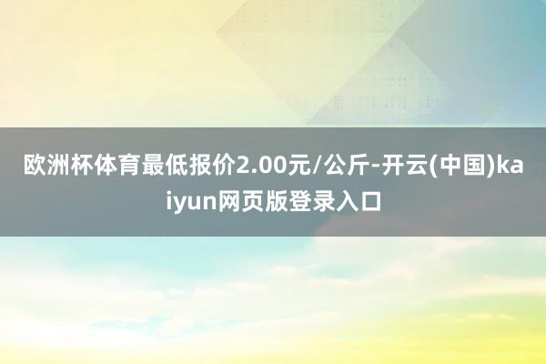 欧洲杯体育最低报价2.00元/公斤-开云(中国)kaiyun网页版登录入口