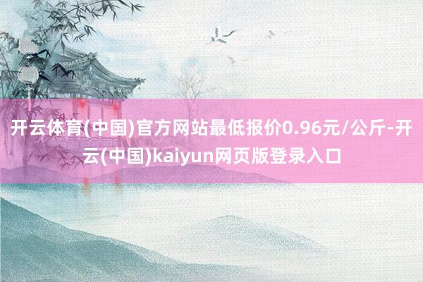 开云体育(中国)官方网站最低报价0.96元/公斤-开云(中国)kaiyun网页版登录入口