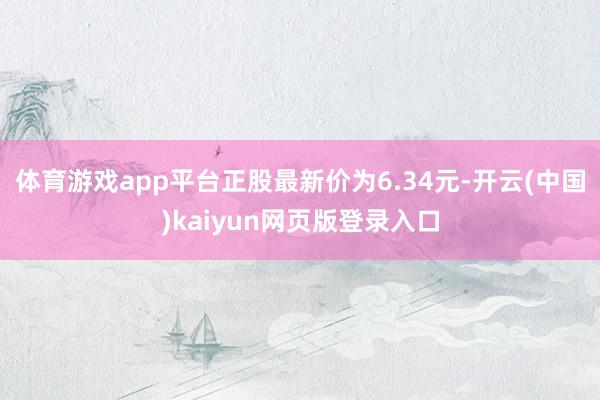体育游戏app平台正股最新价为6.34元-开云(中国)kaiyun网页版登录入口