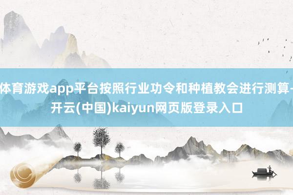 体育游戏app平台按照行业功令和种植教会进行测算-开云(中国)kaiyun网页版登录入口
