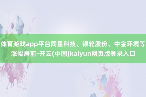 体育游戏app平台同星科技、银轮股份、中金环境等涨幅居前-开云(中国)kaiyun网页版登录入口