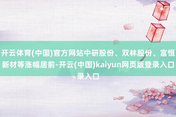 开云体育(中国)官方网站中研股份、双林股份、富恒新材等涨幅居前-开云(中国)kaiyun网页版登录入口