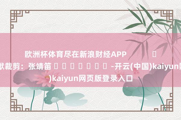 欧洲杯体育尽在新浪财经APP            						包袱裁剪：张靖笛 							-开云(中国)kaiyun网页版登录入口