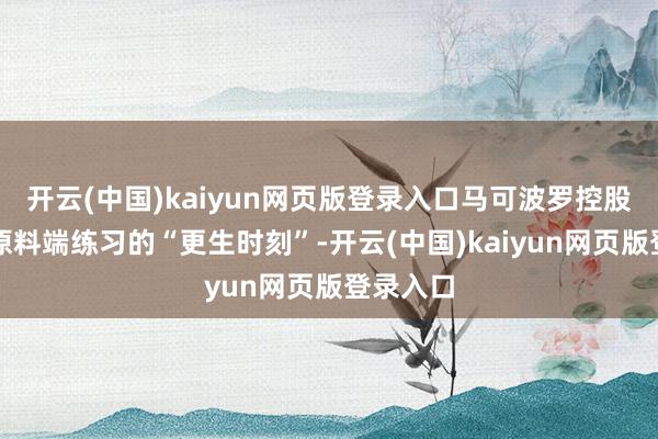 开云(中国)kaiyun网页版登录入口马可波罗控股依靠在原料端练习的“更生时刻”-开云(中国)kaiyun网页版登录入口