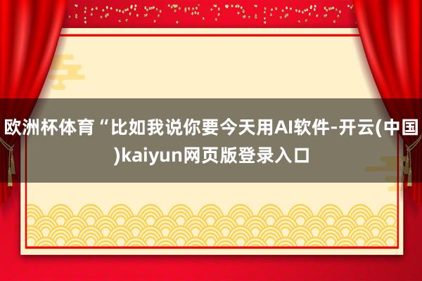 欧洲杯体育“比如我说你要今天用AI软件-开云(中国)kaiyun网页版登录入口