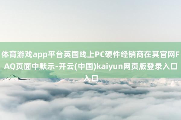体育游戏app平台英国线上PC硬件经销商在其官网FAQ页面中默示-开云(中国)kaiyun网页版登录入口