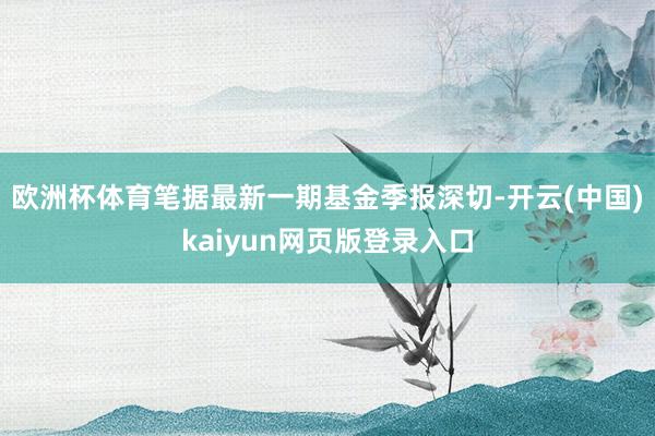 欧洲杯体育笔据最新一期基金季报深切-开云(中国)kaiyun网页版登录入口