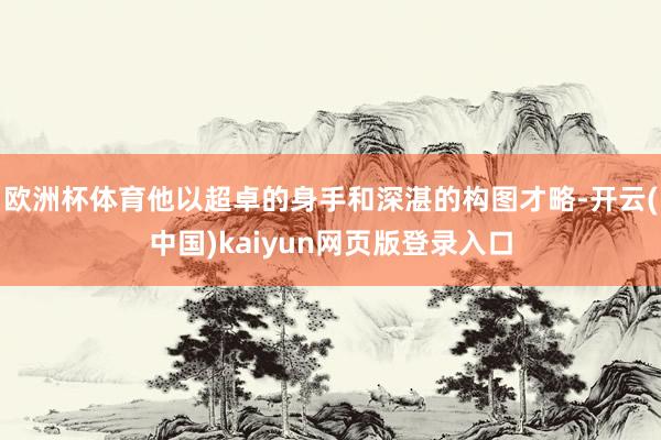 欧洲杯体育他以超卓的身手和深湛的构图才略-开云(中国)kaiyun网页版登录入口