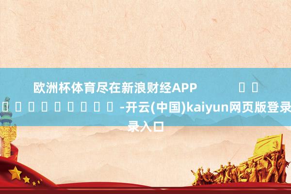 欧洲杯体育尽在新浪财经APP            													-开云(中国)kaiyun网页版登录入口