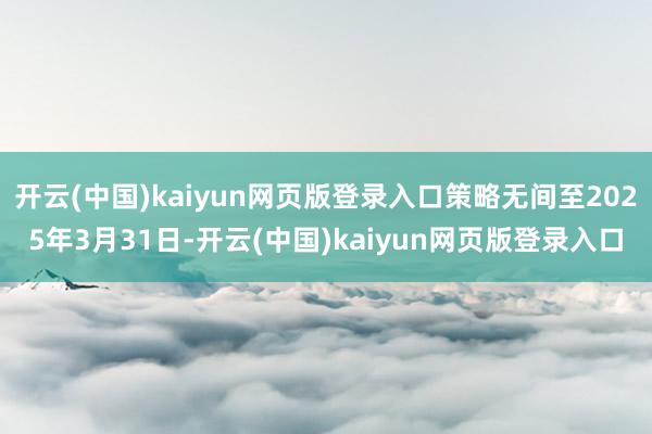 开云(中国)kaiyun网页版登录入口策略无间至2025年3月31日-开云(中国)kaiyun网页版登录入口