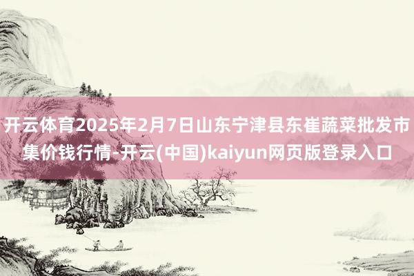 开云体育2025年2月7日山东宁津县东崔蔬菜批发市集价钱行情-开云(中国)kaiyun网页版登录入口