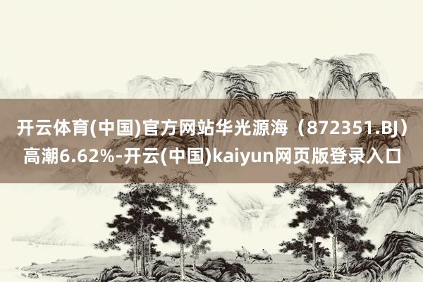 开云体育(中国)官方网站华光源海（872351.BJ）高潮6.62%-开云(中国)kaiyun网页版登录入口