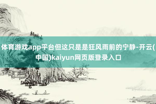体育游戏app平台但这只是是狂风雨前的宁静-开云(中国)kaiyun网页版登录入口