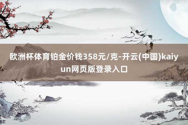 欧洲杯体育铂金价钱358元/克-开云(中国)kaiyun网页版登录入口