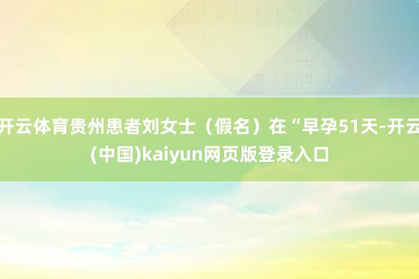 开云体育贵州患者刘女士（假名）在“早孕51天-开云(中国)kaiyun网页版登录入口