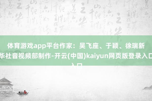 体育游戏app平台　　作家：吴飞座、于颖、徐瑞　　新华社音视频部制作-开云(中国)kaiyun网页版登录入口
