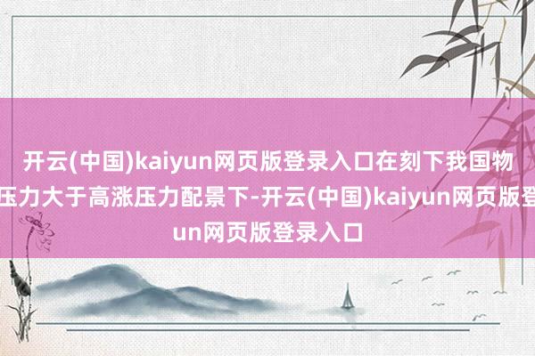 开云(中国)kaiyun网页版登录入口在刻下我国物价下行压力大于高涨压力配景下-开云(中国)kaiyun网页版登录入口