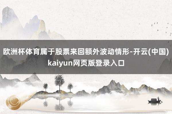 欧洲杯体育属于股票来回额外波动情形-开云(中国)kaiyun网页版登录入口