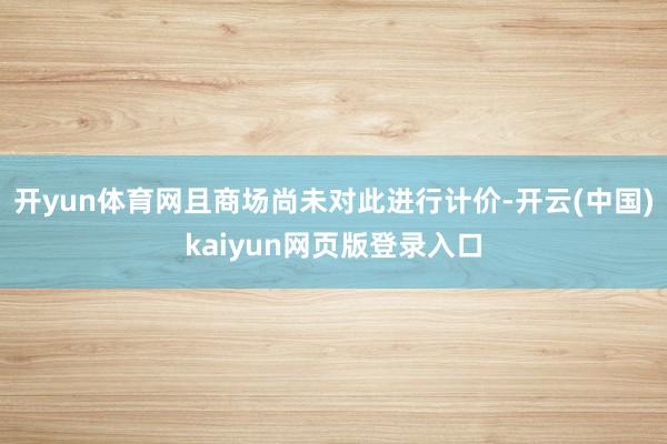 开yun体育网且商场尚未对此进行计价-开云(中国)kaiyun网页版登录入口