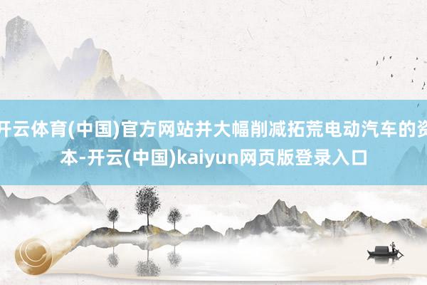 开云体育(中国)官方网站并大幅削减拓荒电动汽车的资本-开云(中国)kaiyun网页版登录入口
