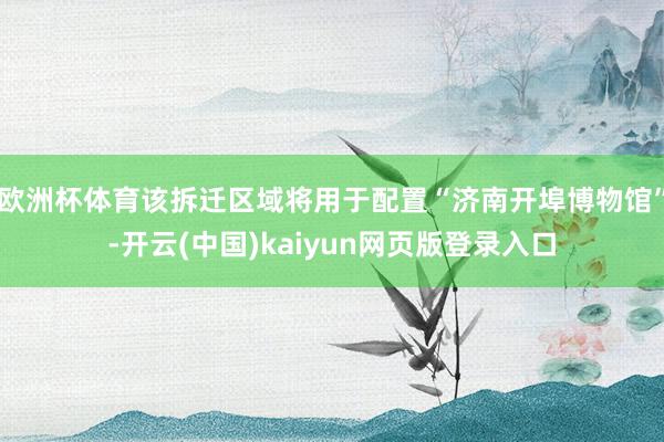欧洲杯体育该拆迁区域将用于配置“济南开埠博物馆”-开云(中国)kaiyun网页版登录入口