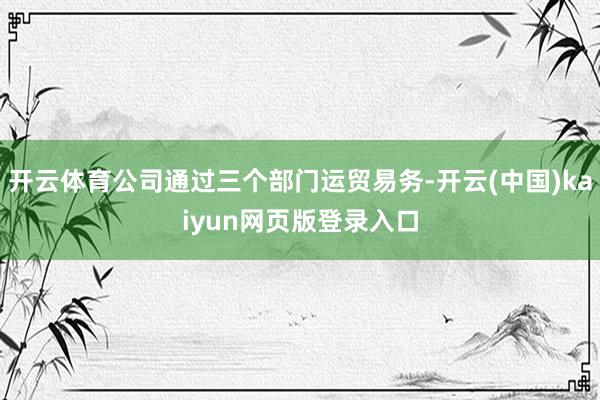 开云体育公司通过三个部门运贸易务-开云(中国)kaiyun网页版登录入口