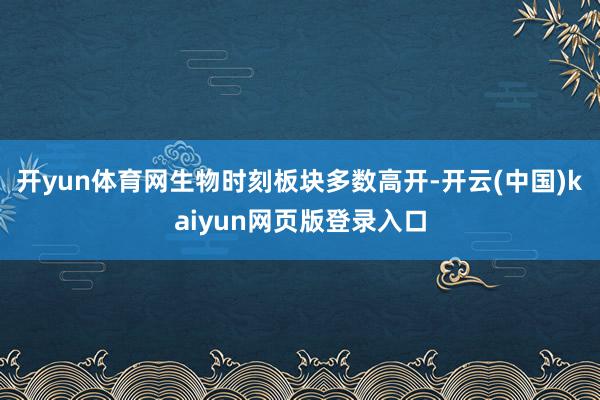 开yun体育网生物时刻板块多数高开-开云(中国)kaiyun网页版登录入口