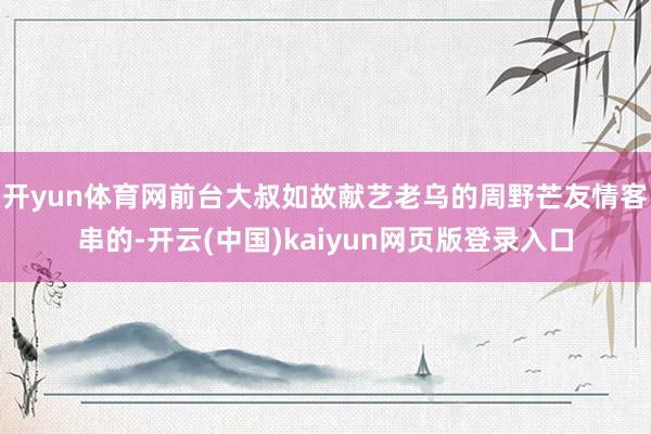 开yun体育网前台大叔如故献艺老乌的周野芒友情客串的-开云(中国)kaiyun网页版登录入口