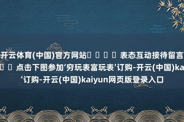 开云体育(中国)官方网站‍‍‍‍表态互动接待留言与我们共享指摘区见‍‍点击下图参加‘穷玩表富玩表’订购-开云(中国)kaiyun网页版登录入口