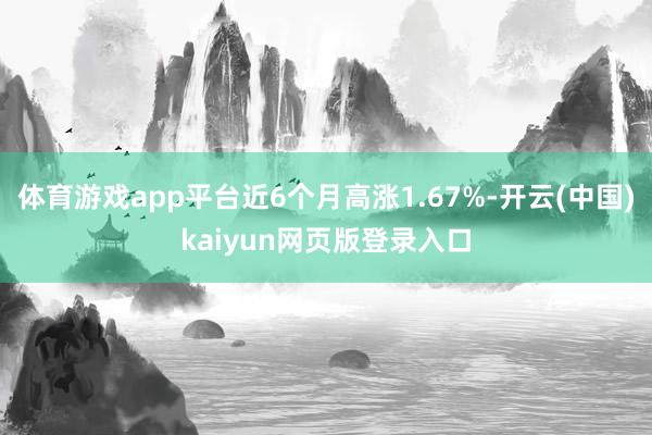 体育游戏app平台近6个月高涨1.67%-开云(中国)kaiyun网页版登录入口