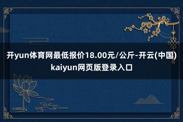 开yun体育网最低报价18.00元/公斤-开云(中国)kaiyun网页版登录入口