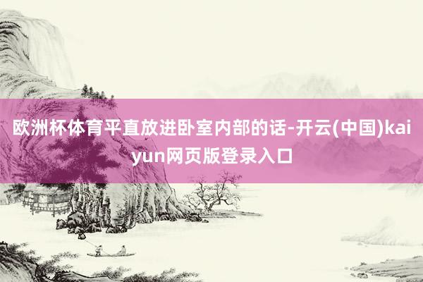 欧洲杯体育平直放进卧室内部的话-开云(中国)kaiyun网页版登录入口