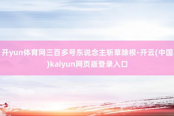 开yun体育网三百多号东说念主斩草除根-开云(中国)kaiyun网页版登录入口
