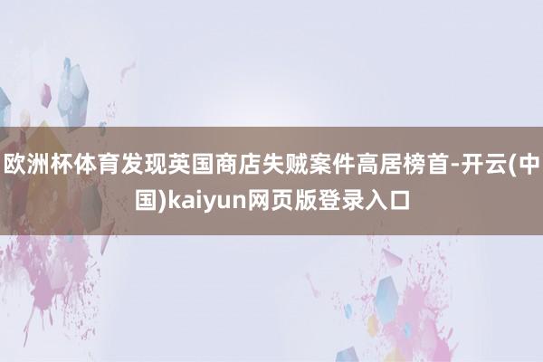 欧洲杯体育发现英国商店失贼案件高居榜首-开云(中国)kaiyun网页版登录入口