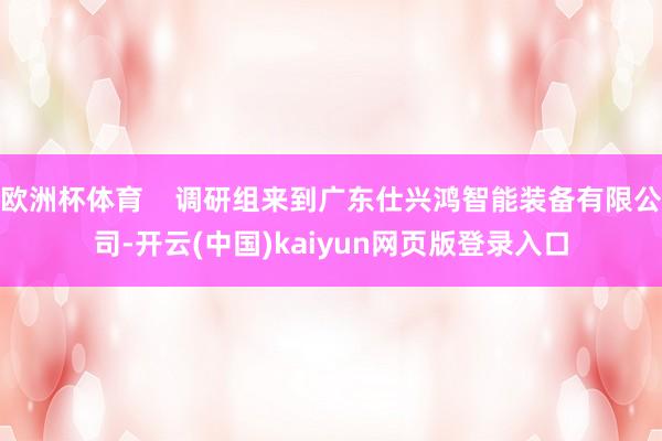 欧洲杯体育    调研组来到广东仕兴鸿智能装备有限公司-开云(中国)kaiyun网页版登录入口