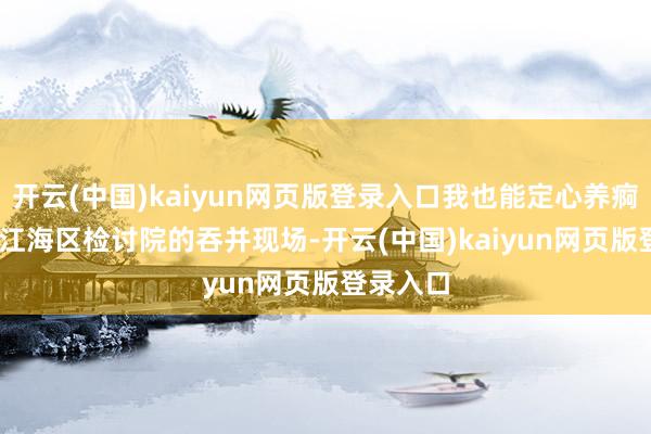 开云(中国)kaiyun网页版登录入口我也能定心养痾！”  在江海区检讨院的吞并现场-开云(中国)kaiyun网页版登录入口