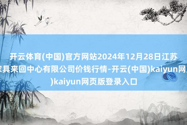 开云体育(中国)官方网站2024年12月28日江苏省苏中农副家具来回中心有限公司价钱行情-开云(中国)kaiyun网页版登录入口