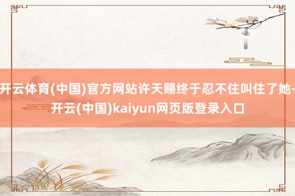 开云体育(中国)官方网站许天赐终于忍不住叫住了她-开云(中国)kaiyun网页版登录入口