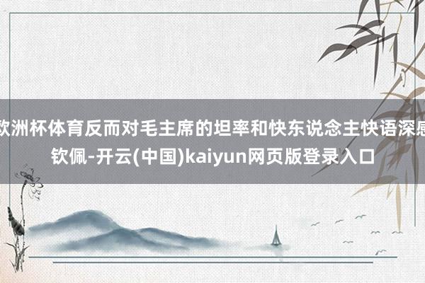 欧洲杯体育反而对毛主席的坦率和快东说念主快语深感钦佩-开云(中国)kaiyun网页版登录入口