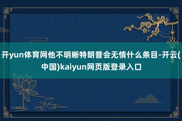 开yun体育网他不明晰特朗普会无情什么条目-开云(中国)kaiyun网页版登录入口
