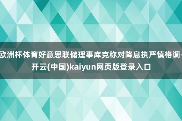 欧洲杯体育好意思联储理事库克称对降息执严慎格调-开云(中国)kaiyun网页版登录入口